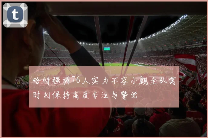 哈特强调76人实力不容小觑全队需时刻保持高度专注与警觉