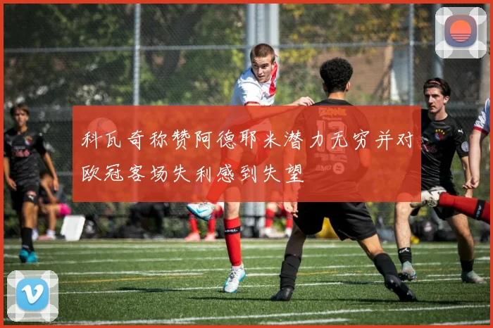 科瓦奇称赞阿德耶米潜力无穷并对欧冠客场失利感到失望
