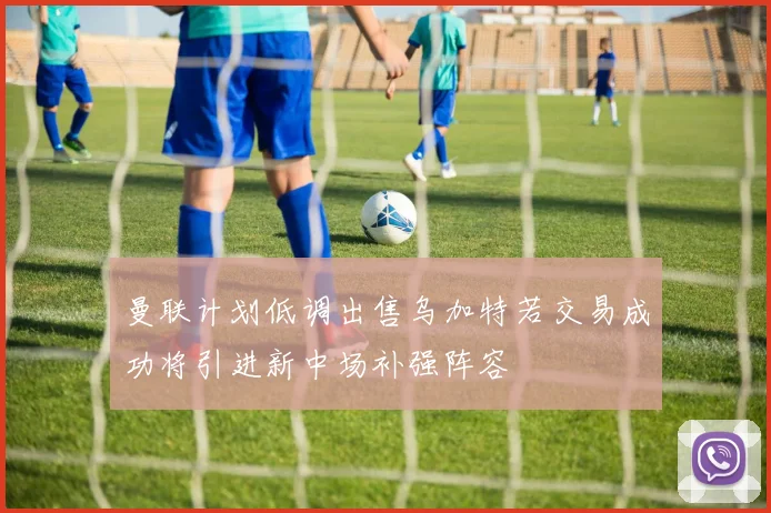 曼联计划低调出售乌加特若交易成功将引进新中场补强阵容