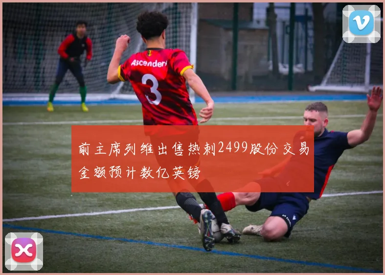 前主席列维出售热刺2499股份交易金额预计数亿英镑