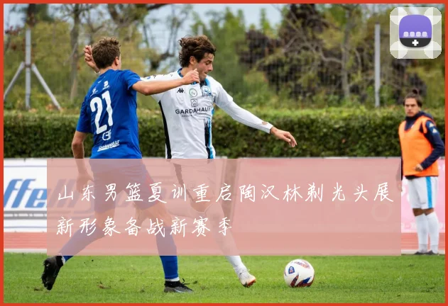 山东男篮夏训重启陶汉林剃光头展新形象备战新赛季