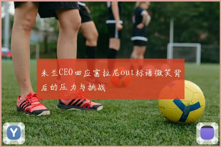 米兰CEO回应富拉尼out标语微笑背后的压力与挑战