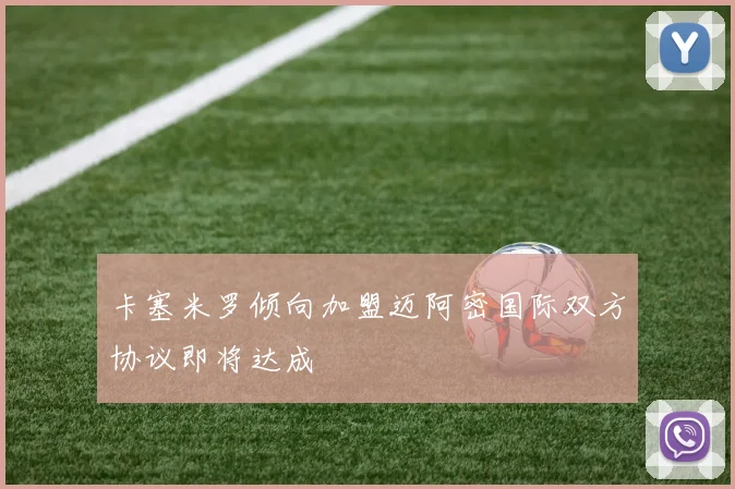 卡塞米罗倾向加盟迈阿密国际双方协议即将达成