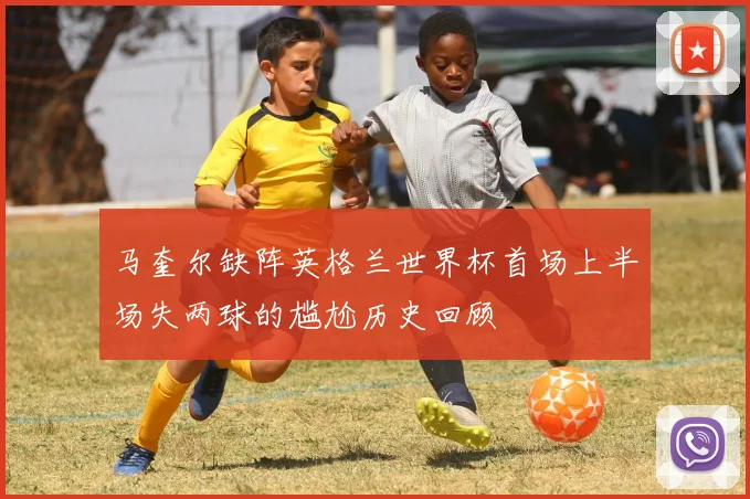 马奎尔缺阵英格兰世界杯首场上半场失两球的尴尬历史回顾