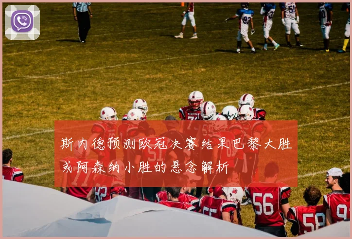 斯内德预测欧冠决赛结果巴黎大胜或阿森纳小胜的悬念解析