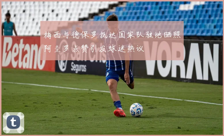 梅西与德保罗抵达国家队驻地晒照阿圭罗点赞引发球迷热议