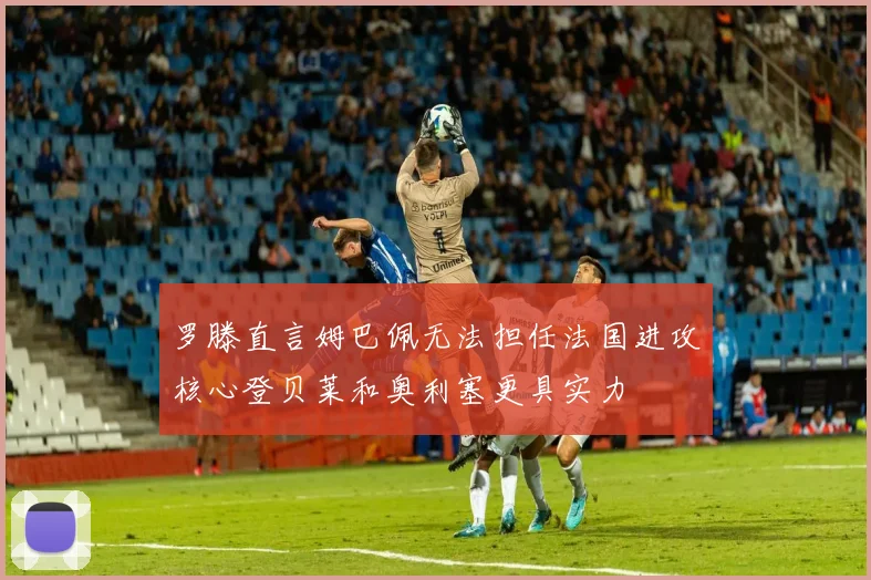 罗滕直言姆巴佩无法担任法国进攻核心登贝莱和奥利塞更具实力