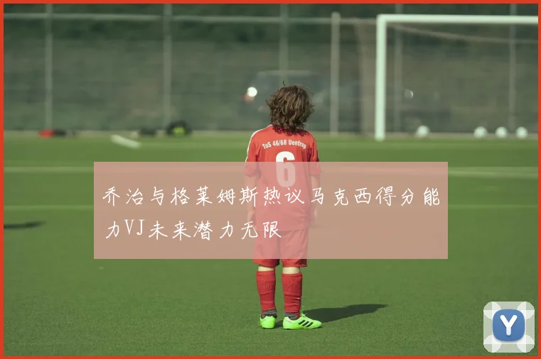 乔治与格莱姆斯热议马克西得分能力VJ未来潜力无限